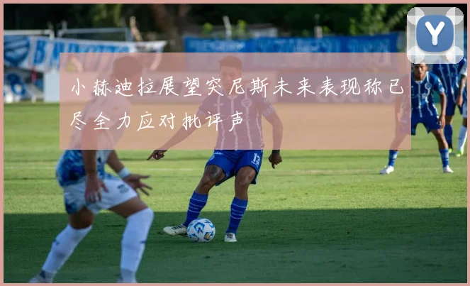 小赫迪拉展望突尼斯未来表现称已尽全力应对批评声