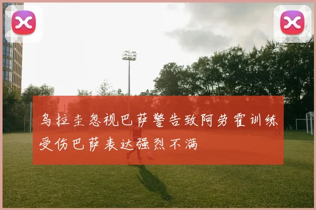 乌拉圭忽视巴萨警告致阿劳霍训练受伤巴萨表达强烈不满