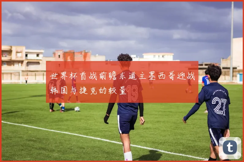 世界杯首战前瞻东道主墨西哥迎战韩国与捷克的较量