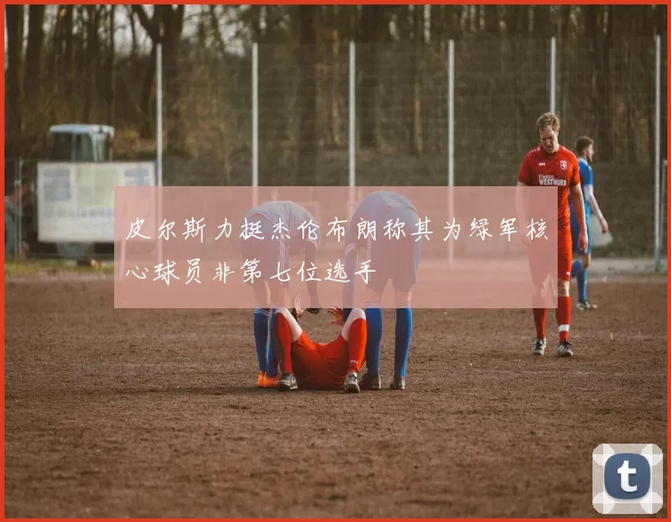 皮尔斯力挺杰伦布朗称其为绿军核心球员非第七位选手