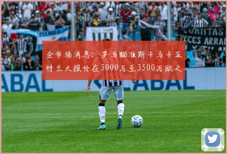 全市场消息：罗马瞄准斯卡马卡亚特兰大报价在3000万至3500万欧之间