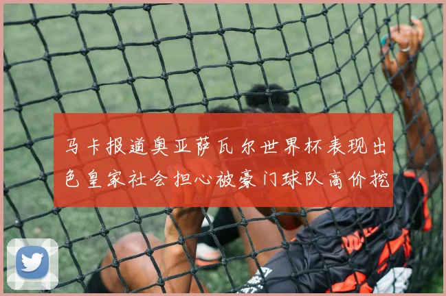 马卡报道奥亚萨瓦尔世界杯表现出色皇家社会担心被豪门球队高价挖角