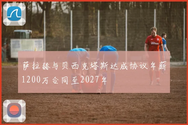 萨拉赫与贝西克塔斯达成协议年薪1200万合同至2027年