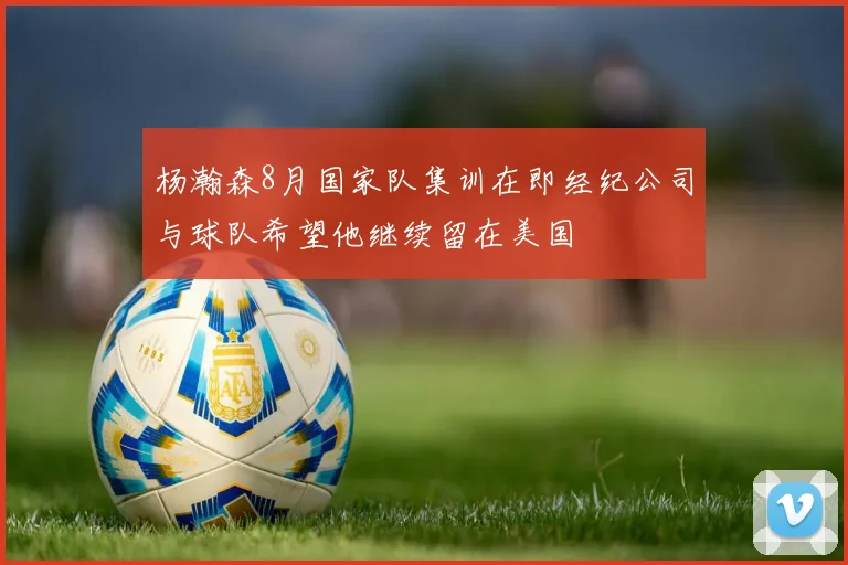 杨瀚森8月国家队集训在即经纪公司与球队希望他继续留在美国