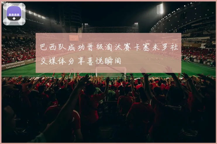 巴西队成功晋级淘汰赛卡塞米罗社交媒体分享喜悦瞬间