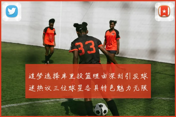 追梦选择库里投篮理由深刻引发球迷热议三位球星各具特色魅力无限