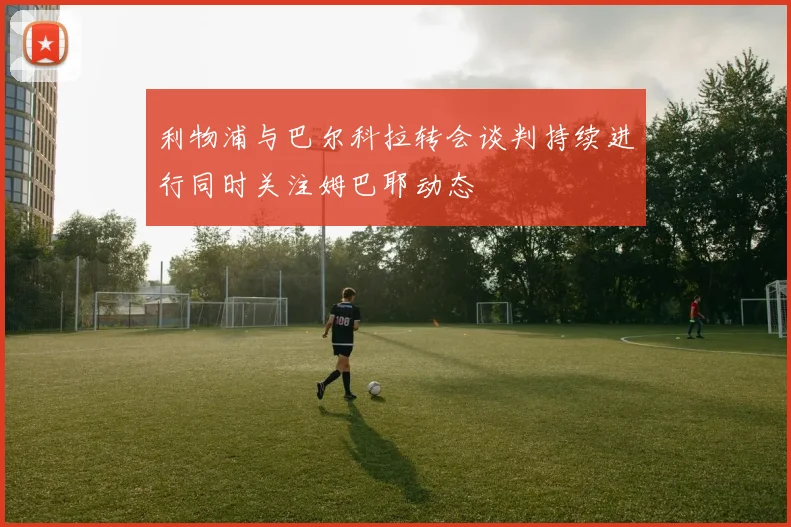 利物浦与巴尔科拉转会谈判持续进行同时关注姆巴耶动态