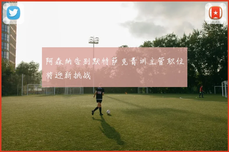 阿森纳告别默特萨克青训主管职位将迎新挑战