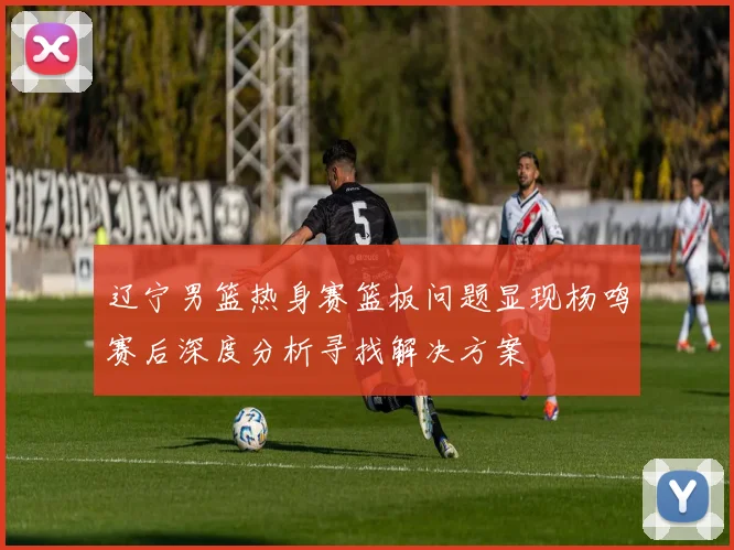 辽宁男篮热身赛篮板问题显现杨鸣赛后深度分析寻找解决方案