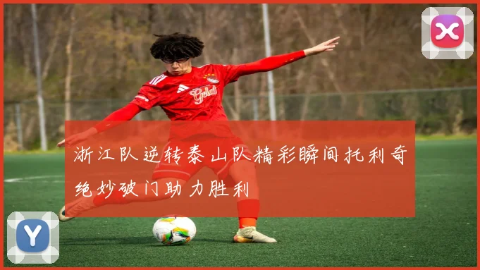 浙江队逆转泰山队精彩瞬间托利奇绝妙破门助力胜利