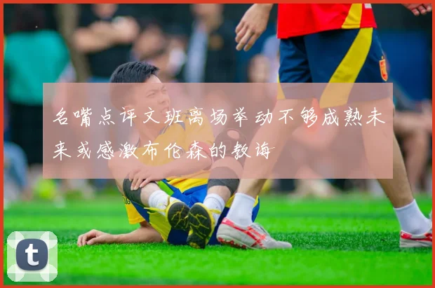 名嘴点评文班离场举动不够成熟未来或感激布伦森的教诲