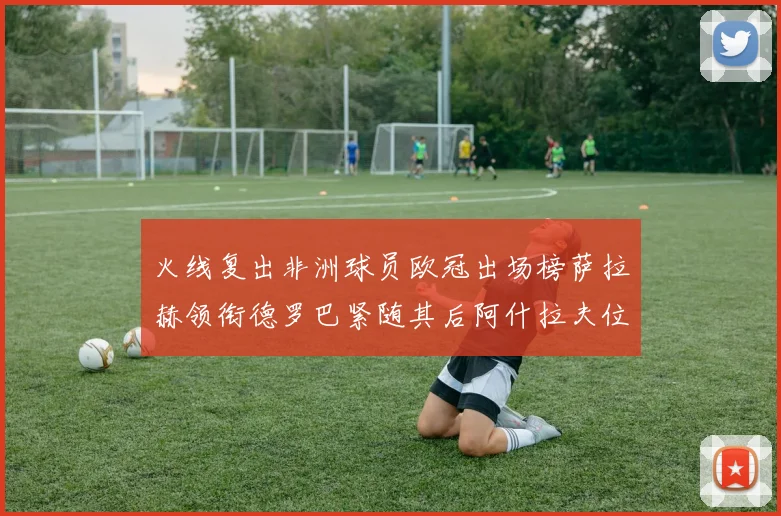 火线复出非洲球员欧冠出场榜萨拉赫领衔德罗巴紧随其后阿什拉夫位列第四