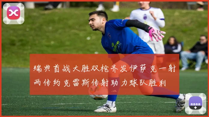 瑞典首战大胜双枪齐发伊萨克一射两传约克雷斯传射助力球队胜利