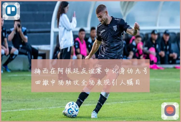 梅西在阿根廷友谊赛中化身伪九号回撤中场助攻全场表现引人瞩目