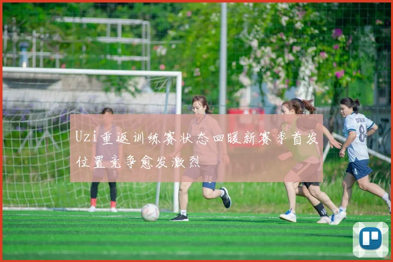 Uzi重返训练赛状态回暖新赛季首发位置竞争愈发激烈
