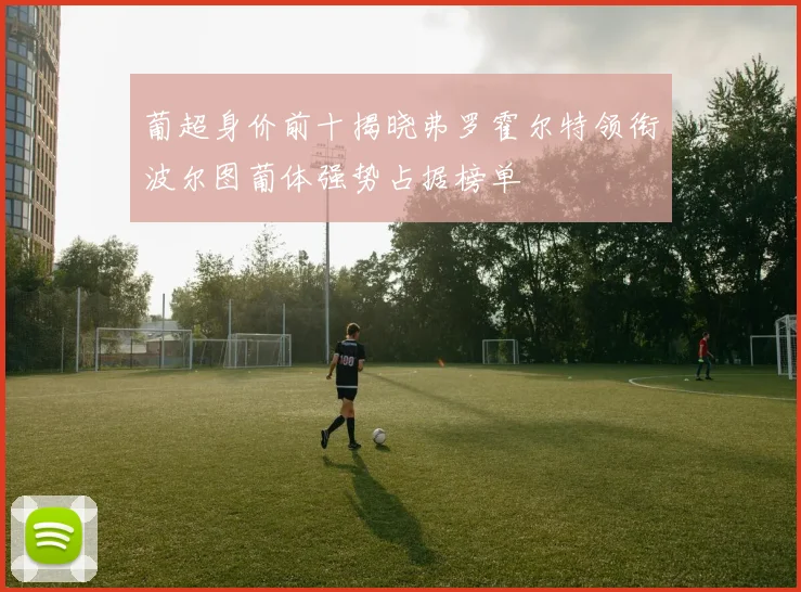 葡超身价前十揭晓弗罗霍尔特领衔波尔图葡体强势占据榜单