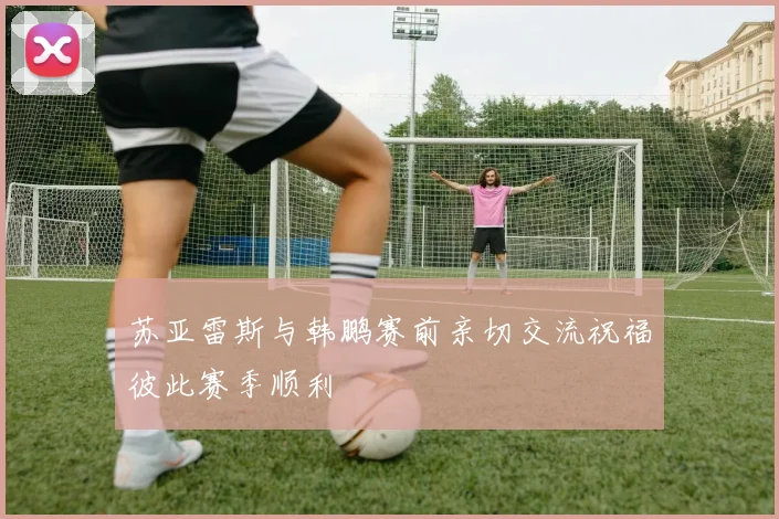 苏亚雷斯与韩鹏赛前亲切交流祝福彼此赛季顺利