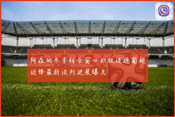 阿森纳冬季转会窗口积极追逐葡超边锋最新谈判进展曝光