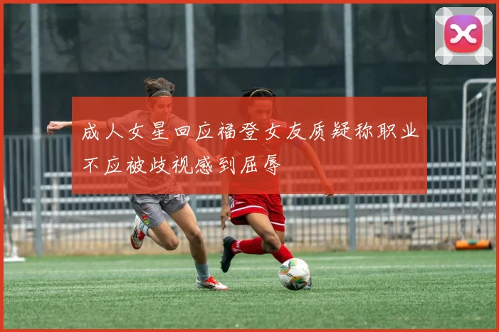 成人女星回应福登女友质疑称职业不应被歧视感到屈辱