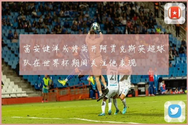 富安健洋或将离开阿贾克斯英超球队在世界杯期间关注他表现