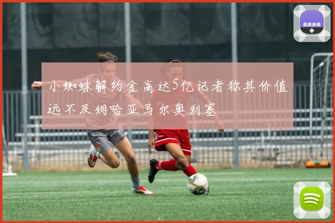 小蜘蛛解约金高达5亿记者称其价值远不及姆哈亚马尔奥利塞