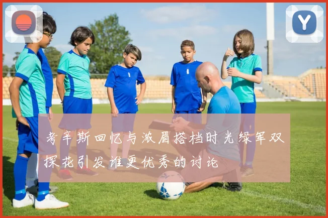 考辛斯回忆与浓眉搭档时光绿军双探花引发谁更优秀的讨论