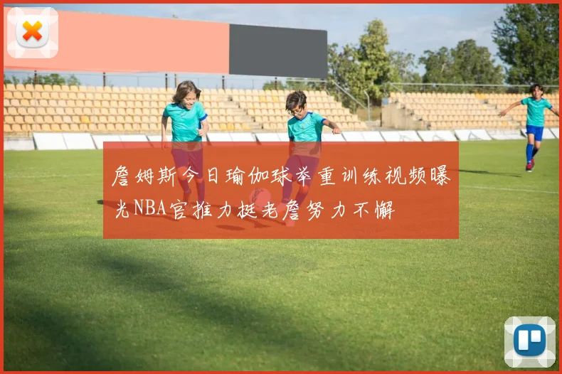 詹姆斯今日瑜伽球举重训练视频曝光NBA官推力挺老詹努力不懈
