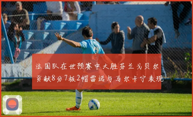 法国队在世预赛中大胜芬兰戈贝尔贡献8分7板2帽雷诺与马尔卡宁表现抢眼