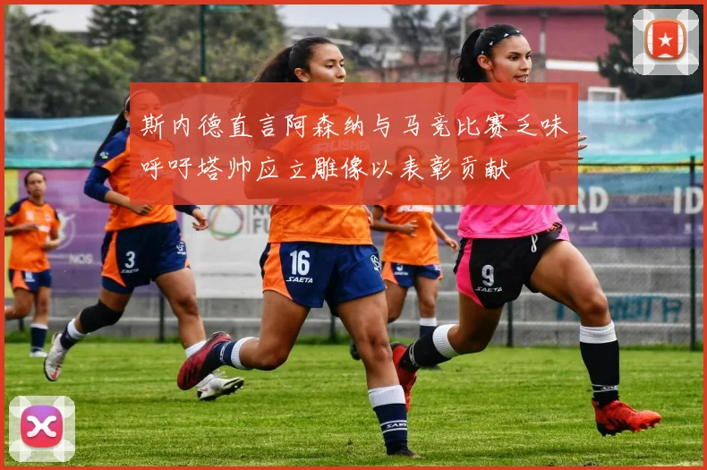 斯内德直言阿森纳与马竞比赛乏味呼吁塔帅应立雕像以表彰贡献